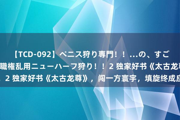 【TCD-092】ペニス狩り専門！！…の、すごい痴女万引きGメン達の職権乱用ニューハーフ狩り！！2 独家好书《太古龙尊》，闯一方寰宇，填旋终成应用