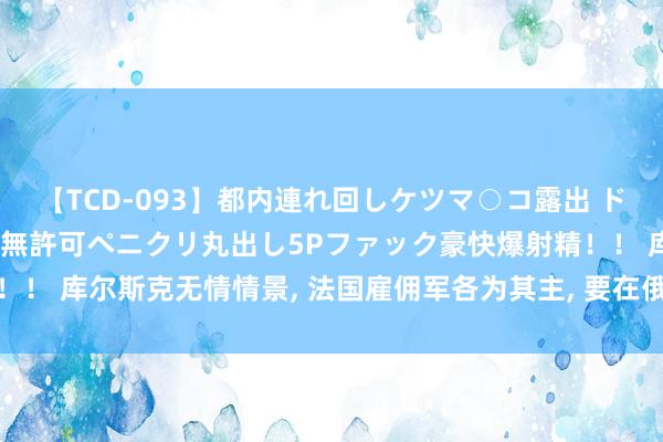 【TCD-093】都内連れ回しケツマ○コ露出 ド変態ニューハーフ野外で無許可ペニクリ丸出し5Pファック豪快爆射精！！ 库尔斯克无情情景, 法国雇佣军各为其主, 要在俄罗斯原土相互攻杀