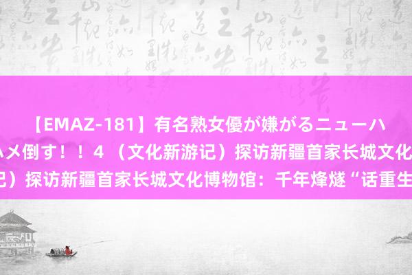 【EMAZ-181】有名熟女優が嫌がるニューハーフをガチでハメる！ハメ倒す！！4 （文化新游记）探访新疆首家长城文化博物馆：千年烽燧“话重生”