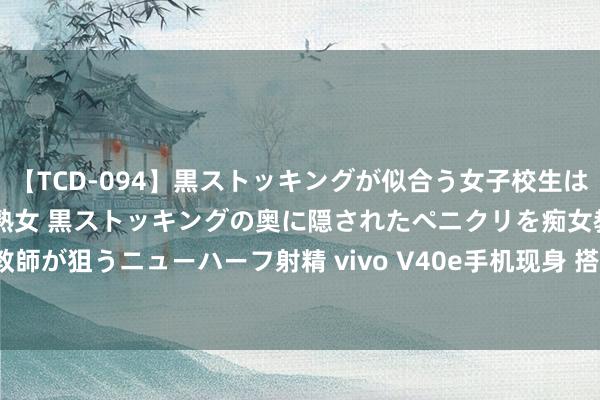 【TCD-094】黒ストッキングが似合う女子校生は美脚ニューハーフ 5 vs美熟女 黒ストッキングの奥に隠されたペニクリを痴女教師が狙うニューハーフ射精 vivo V40e手机现身 搭载联发科天玑芯片和8GB RAM