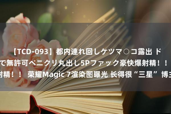 【TCD-093】都内連れ回しケツマ○コ露出 ド変態ニューハーフ野外で無許可ペニクリ丸出し5Pファック豪快爆射精！！ 荣耀Magic 7渲染图曝光 长得很“三星” 博主：不会这样丑