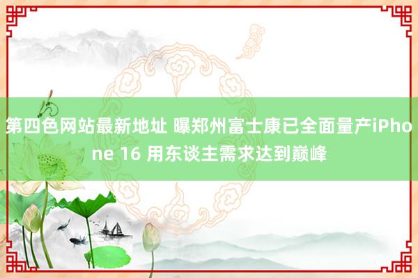 第四色网站最新地址 曝郑州富士康已全面量产iPhone 16 用东谈主需求达到巅峰