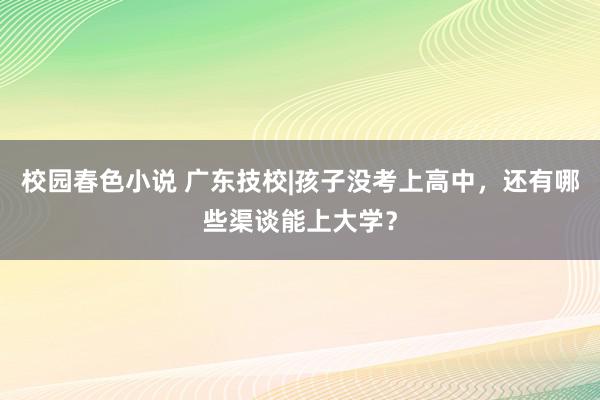 校园春色小说 广东技校|孩子没考上高中，还有哪些渠谈能上大学？