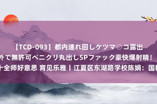 【TCD-093】都内連れ回しケツマ○コ露出 ド変態ニューハーフ野外で無許可ペニクリ丸出し5Pファック豪快爆射精！！ 十全师好意思 育见乐雅丨江夏区东湖路学校陈娟：国粹进课堂 文化润心田（视频）