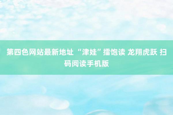 第四色网站最新地址 “津娃”擂饱读 龙翔虎跃 扫码阅读手机版