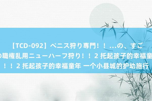 【TCD-092】ペニス狩り専門！！…の、すごい痴女万引きGメン達の職権乱用ニューハーフ狩り！！2 托起孩子的幸福童年 一个小县城的护幼施行