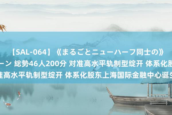 【SAL-064】《まるごとニューハーフ同士の》ペニクリフェラチオシーン 総勢46人200分 对准高水平轨制型绽开 体系化股东上海国际金融中心诞生