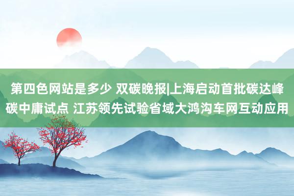 第四色网站是多少 双碳晚报|上海启动首批碳达峰碳中庸试点 江苏领先试验省域大鸿沟车网互动应用