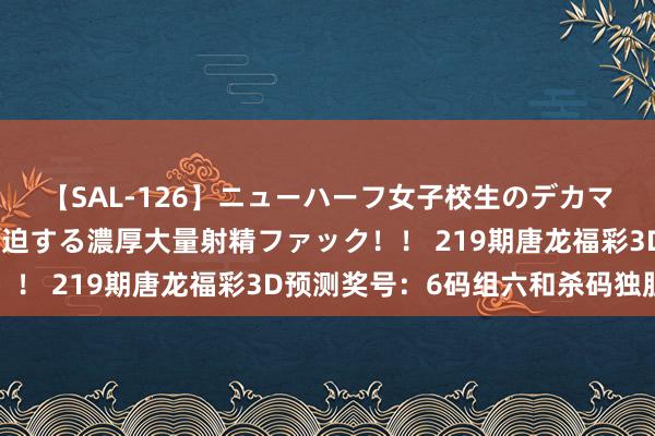 【SAL-126】ニューハーフ女子校生のデカマラが生穿きブルマを圧迫する濃厚大量射精ファック！！ 219期唐龙福彩3D预测奖号：6码组六和杀码独胆