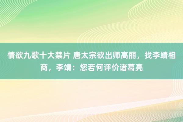 情欲九歌十大禁片 唐太宗欲出师高丽，找李靖相商，李靖：您若何评价诸葛亮