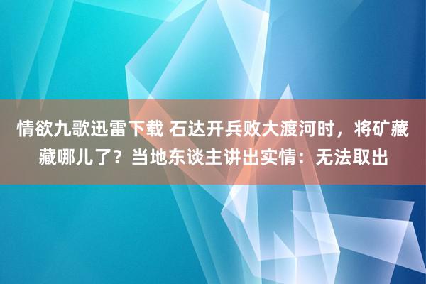 情欲九歌迅雷下载 石达开兵败大渡河时，将矿藏藏哪儿了？当地东谈主讲出实情：无法取出