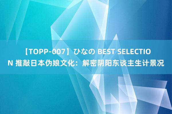 【TOPP-007】ひなの BEST SELECTION 推敲日本伪娘文化：解密阴阳东谈主生计景况