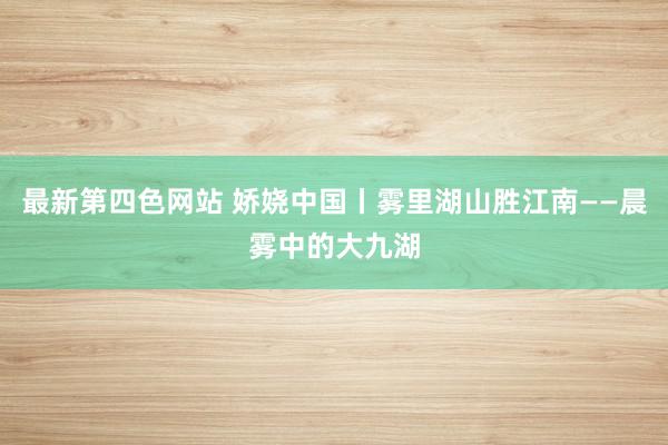 最新第四色网站 娇娆中国丨雾里湖山胜江南——晨雾中的大九湖