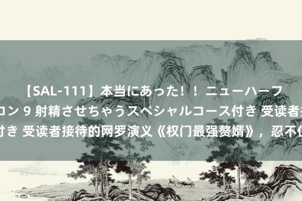 【SAL-111】本当にあった！！ニューハーフ御用達 性感エステサロン 9 射精させちゃうスペシャルコース付き 受读者接待的网罗演义《权门最强赘婿》，忍不住每天打卡追更新