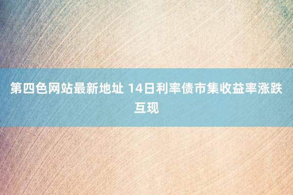 第四色网站最新地址 14日利率债市集收益率涨跌互现