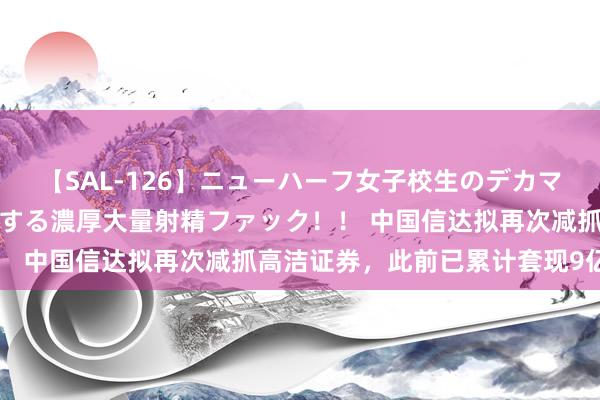 【SAL-126】ニューハーフ女子校生のデカマラが生穿きブルマを圧迫する濃厚大量射精ファック！！ 中国信达拟再次减抓高洁证券，此前已累计套现9亿元