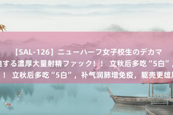 【SAL-126】ニューハーフ女子校生のデカマラが生穿きブルマを圧迫する濃厚大量射精ファック！！ 立秋后多吃“5白”，补气润肺增免疫，躯壳更雄厚