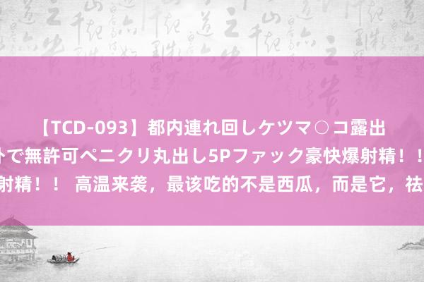 【TCD-093】都内連れ回しケツマ○コ露出 ド変態ニューハーフ野外で無許可ペニクリ丸出し5Pファック豪快爆射精！！ 高温来袭，最该吃的不是西瓜，而是它，祛湿解暑，平缓度夏