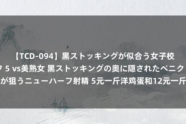 【TCD-094】黒ストッキングが似合う女子校生は美脚ニューハーフ 5 vs美熟女 黒ストッキングの奥に隠されたペニクリを痴女教師が狙うニューハーフ射精 5元一斤洋鸡蛋和12元一斤的土鸡蛋，到底哪个好许多东谈主都选错了