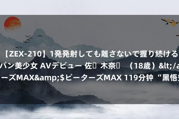 【ZEX-210】1発発射しても離さないで握り続けるチ○ポ大好きパイパン美少女 AVデビュー 佐々木奈々 （18歳）</a>2014-01-15ピーターズMAX&$ピーターズMAX 119分钟 “黑悟空”火到国外 网友：艺电他们没作念到的，悟空作念到了