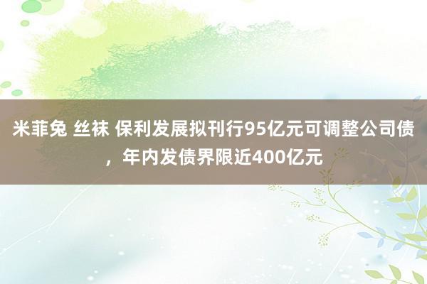 米菲兔 丝袜 保利发展拟刊行95亿元可调整公司债，年内发债界限近400亿元