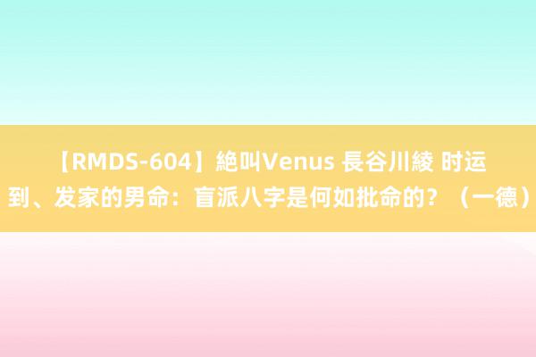 【RMDS-604】絶叫Venus 長谷川綾 时运到、发家的男命：盲派八字是何如批命的？（一德）