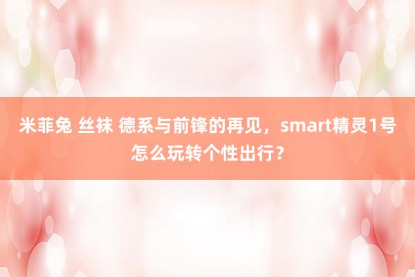 米菲兔 丝袜 德系与前锋的再见，smart精灵1号怎么玩转个性出行？