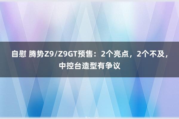 自慰 腾势Z9/Z9GT预售：2个亮点，2个不及，中控台造型有争议