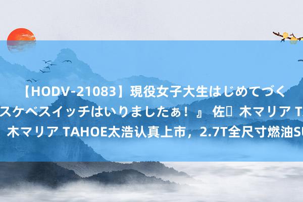 【HODV-21083】現役女子大生はじめてづくしのセックス 『私のドスケベスイッチはいりましたぁ！』 佐々木マリア TAHOE太浩认真上市，2.7T全尺寸燃油SUV还香吗？