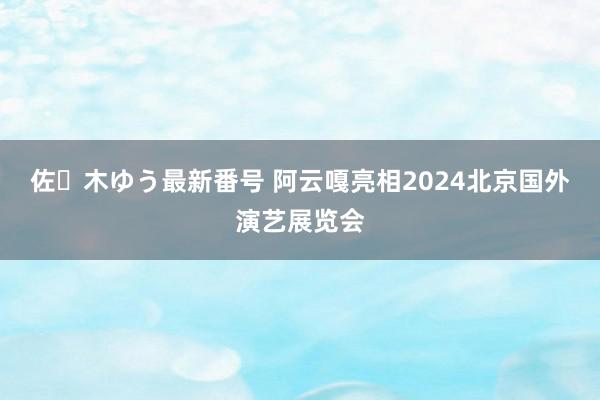 佐々木ゆう最新番号 阿云嘎亮相2024北京国外演艺展览会