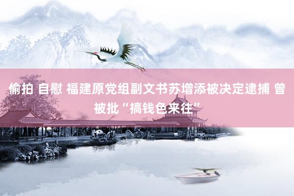 偷拍 自慰 福建原党组副文书苏增添被决定逮捕 曾被批“搞钱色来往”