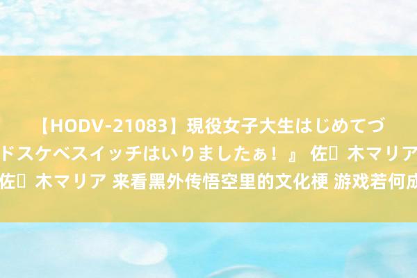 【HODV-21083】現役女子大生はじめてづくしのセックス 『私のドスケベスイッチはいりましたぁ！』 佐々木マリア 来看黑外传悟空里的文化梗 游戏若何成为文化载体