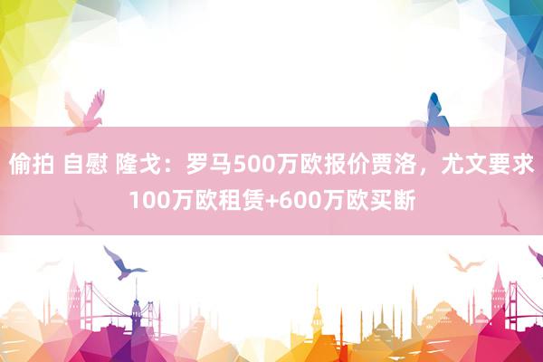 偷拍 自慰 隆戈：罗马500万欧报价贾洛，尤文要求100万欧租赁+600万欧买断