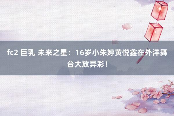 fc2 巨乳 未来之星：16岁小朱婷黄悦鑫在外洋舞台大放异彩！