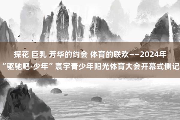 探花 巨乳 芳华的约会 体育的联欢——2024年“驱驰吧·少年”寰宇青少年阳光体育大会开幕式侧记