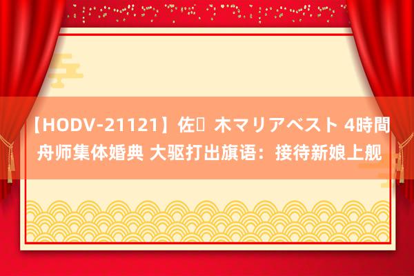 【HODV-21121】佐々木マリアベスト 4時間 舟师集体婚典 大驱打出旗语：接待新娘上舰