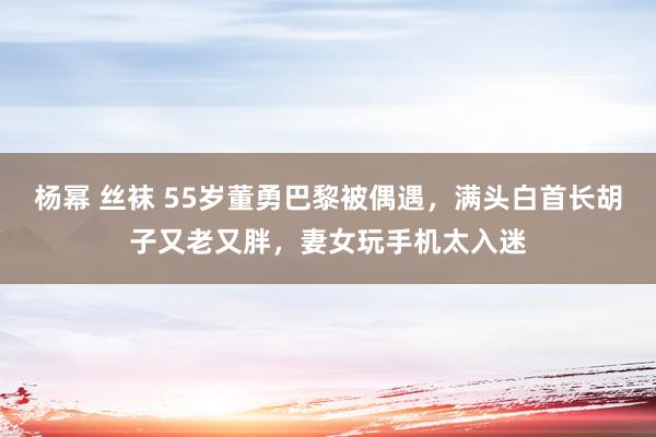 杨幂 丝袜 55岁董勇巴黎被偶遇，满头白首长胡子又老又胖，妻女玩手机太入迷