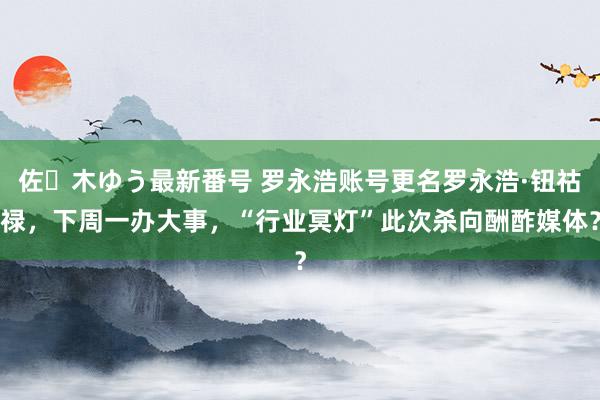 佐々木ゆう最新番号 罗永浩账号更名罗永浩·钮祜禄，下周一办大事，“行业冥灯”此次杀向酬酢媒体？