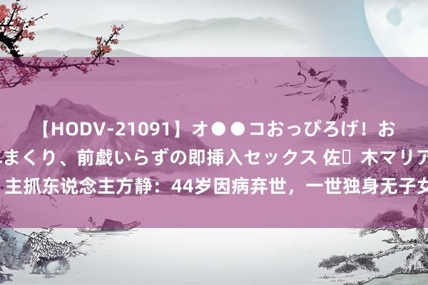 【HODV-21091】オ●●コおっぴろげ！お姉ちゃん 四六時中濡れまくり、前戯いらずの即挿入セックス 佐々木マリア 主抓东说念主方静：44岁因病弃世，一世独身无子女，于今令东说念主意难平