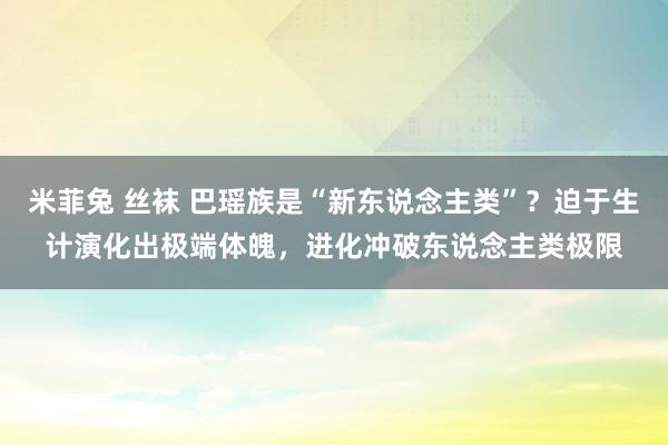 米菲兔 丝袜 巴瑶族是“新东说念主类”？迫于生计演化出极端体魄，进化冲破东说念主类极限