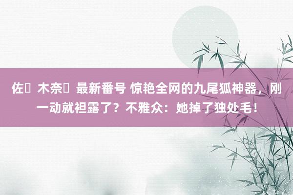 佐々木奈々最新番号 惊艳全网的九尾狐神器，刚一动就袒露了？不雅众：她掉了独处毛！