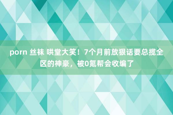 porn 丝袜 哄堂大笑！7个月前放狠话要总揽全区的神豪，被0氪帮会收编了