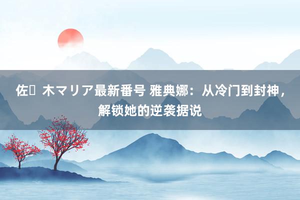 佐々木マリア最新番号 雅典娜：从冷门到封神，解锁她的逆袭据说