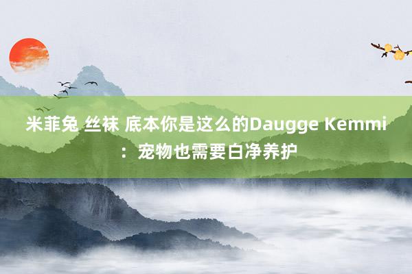 米菲兔 丝袜 底本你是这么的Daugge Kemmi ：宠物也需要白净养护