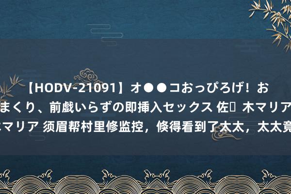 【HODV-21091】オ●●コおっぴろげ！お姉ちゃん 四六時中濡れまくり、前戯いらずの即挿入セックス 佐々木マリア 须眉帮村里修监控，倏得看到了太太，太太竟趁夜幕掩护出轨了