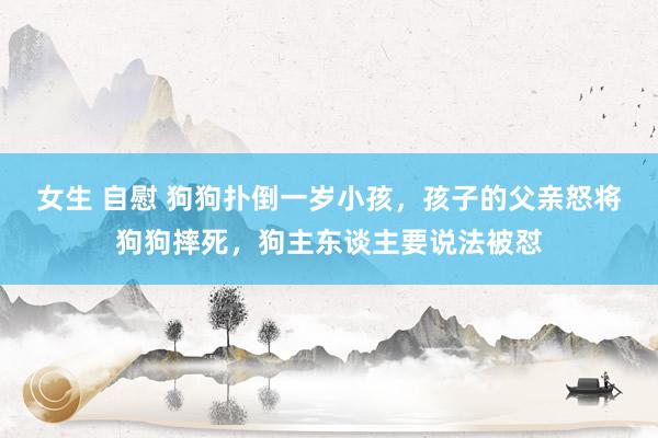 女生 自慰 狗狗扑倒一岁小孩，孩子的父亲怒将狗狗摔死，狗主东谈主要说法被怼