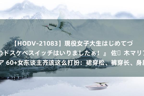 【HODV-21083】現役女子大生はじめてづくしのセックス 『私のドスケベスイッチはいりましたぁ！』 佐々木マリア 60+女东谈主齐该这么打扮：裙穿松、裤穿长、身段苗条，简易好意思到老