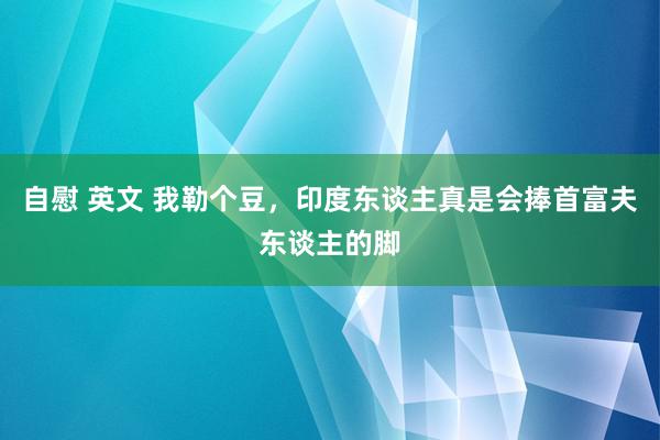 自慰 英文 我勒个豆，印度东谈主真是会捧首富夫东谈主的脚