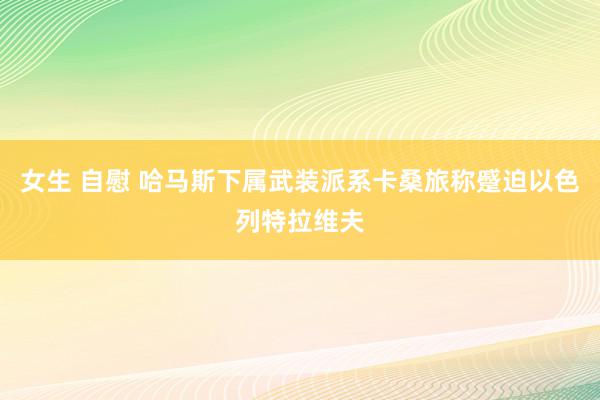 女生 自慰 哈马斯下属武装派系卡桑旅称蹙迫以色列特拉维夫