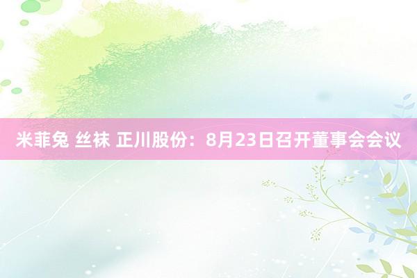 米菲兔 丝袜 正川股份：8月23日召开董事会会议